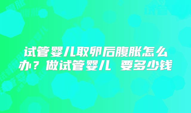 试管婴儿取卵后腹胀怎么办？做试管婴儿 要多少钱
