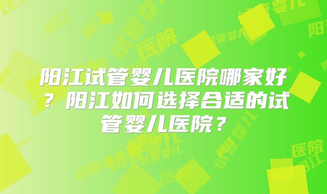 阳江试管婴儿医院哪家好?阳江如何选择合适的试管婴儿医院?