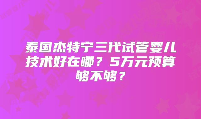 泰国杰特宁三代试管婴儿技术好在哪?5万元预算够不够?