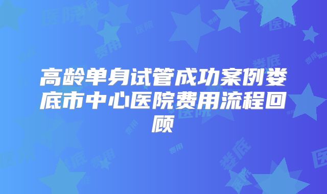 高龄单身试管成功案例娄底市中心医院费用流程回顾