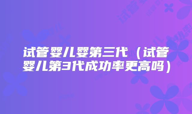 试管婴儿婴第三代(试管婴儿第3代成功率更高吗)