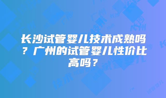 长沙试管婴儿技术成熟吗?广州的试管婴儿性价比高吗?