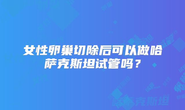 女性卵巢切除后可以做哈萨克斯坦试管吗？