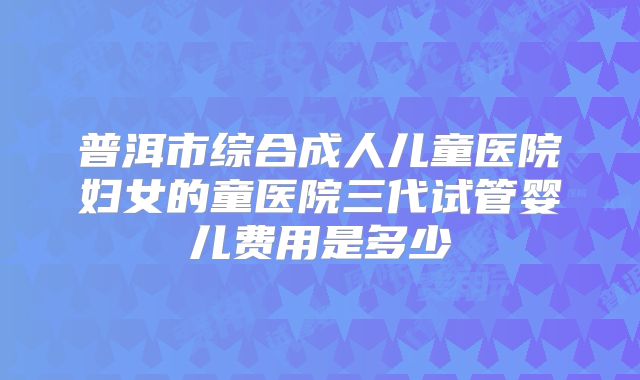 普洱市综合成人儿童医院妇女的童医院三代试管婴儿费用是多少