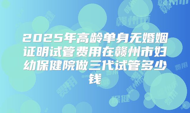 2025年高龄单身无婚姻证明试管费用在赣州市妇幼保健院做三代试管多少钱