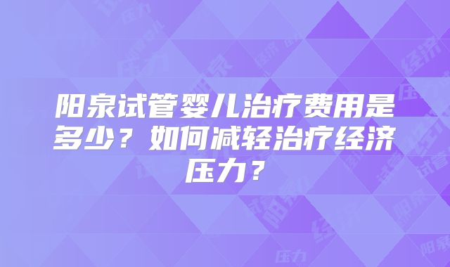 阳泉试管婴儿治疗费用是多少？如何减轻治疗经济压力？