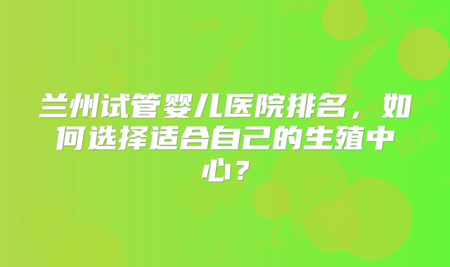 兰州试管婴儿医院排名,如何选择适合自己的生殖中心?