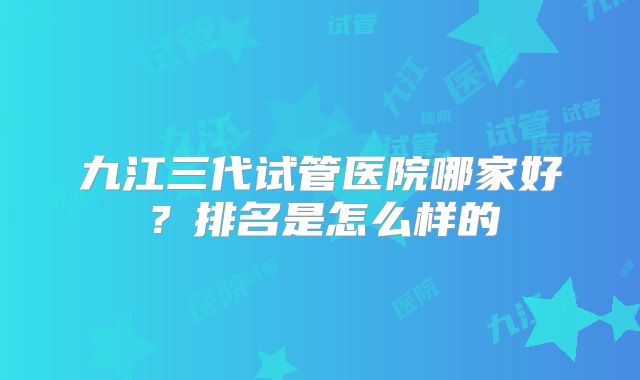 九江三代试管医院哪家好?排名是怎么样的