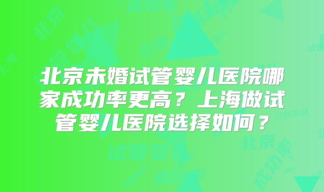 北京未婚试管婴儿医院哪家成功率更高？上海做试管婴儿医院选择如何？