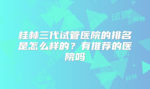 桂林三代试管医院的排名是怎么样的？有推荐的医院吗