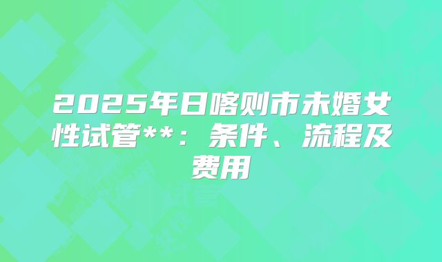 2025年日喀则市未婚女性试管**：条件、流程及费用