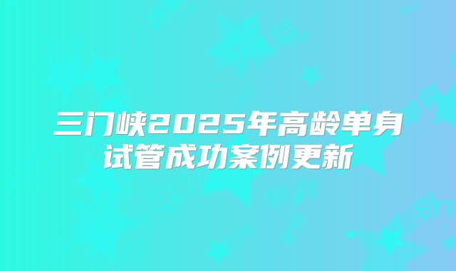 三门峡2025年高龄单身试管成功案例更新