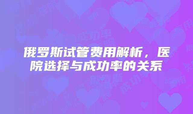 俄罗斯试管费用解析,医院选择与成功率的关系