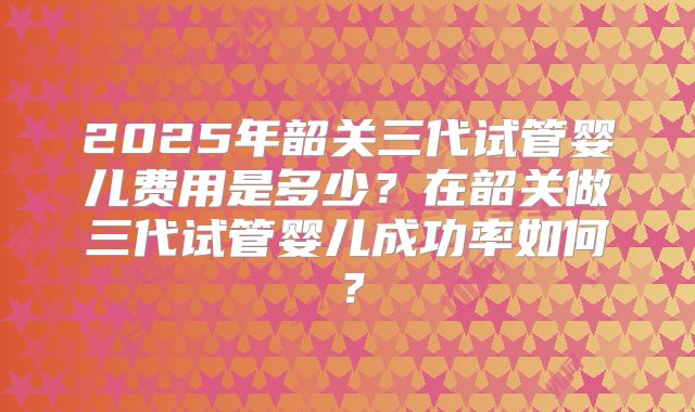 2025年韶关三代试管婴儿费用是多少？在韶关做三代试管婴儿成功率如何？