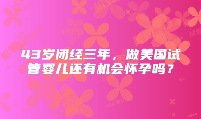 43岁闭经三年,做美国试管婴儿还有机会怀孕吗?