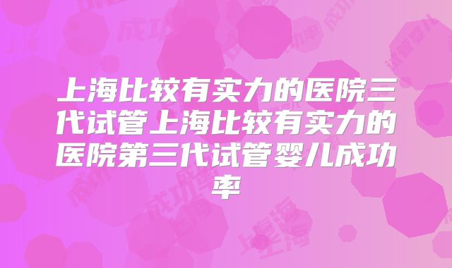 上海比较有实力的医院三代试管上海比较有实力的医院第三代试管婴儿成功率