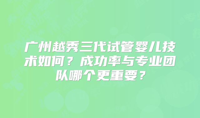 广州越秀三代试管婴儿技术如何?成功率与专业团队哪个更重要?