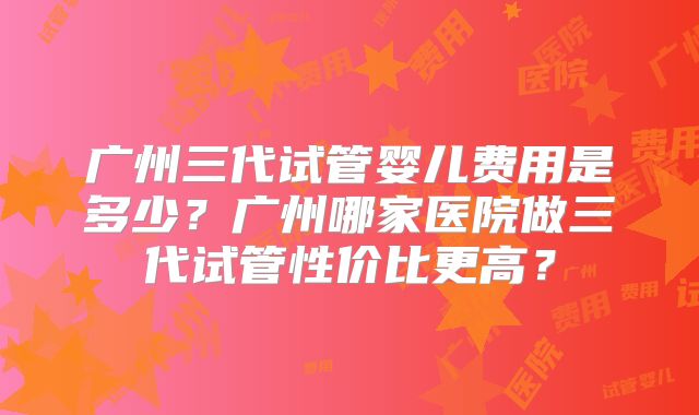 广州三代试管婴儿费用是多少?广州哪家医院做三代试管性价比更高?