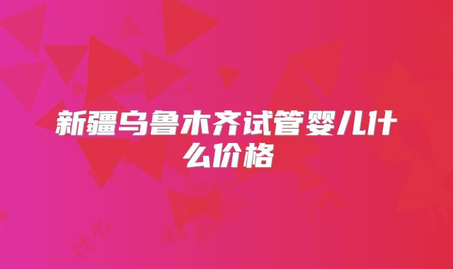 新疆乌鲁木齐试管婴儿什么价格