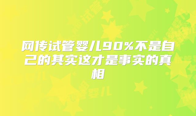 网传试管婴儿90%不是自己的其实这才是事实的真相