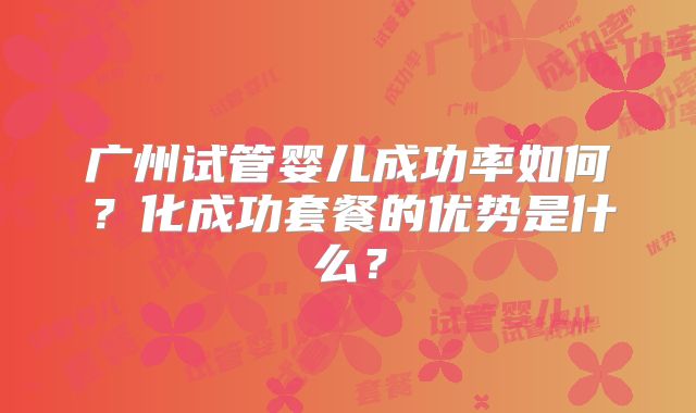 广州试管婴儿成功率如何？化成功套餐的优势是什么？