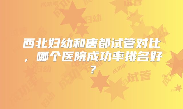 西北妇幼和唐都试管对比,哪个医院成功率排名好?