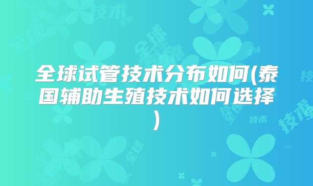 全球试管技术分布如何(泰国辅助生殖技术如何选择)