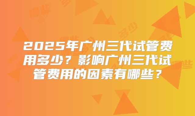 2025年广州三代试管费用多少?影响广州三代试管费用的因素有哪些?