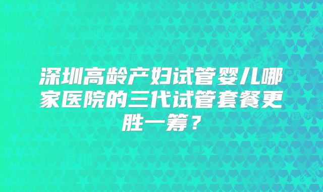 深圳高龄产妇试管婴儿哪家医院的三代试管套餐更胜一筹？