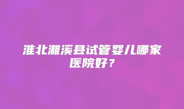 淮北濉溪县试管婴儿哪家医院好？