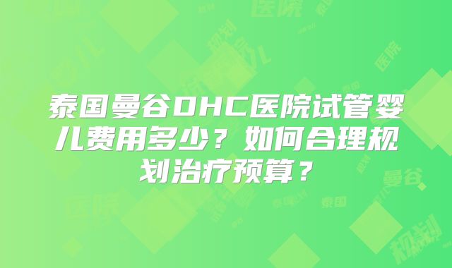 泰国曼谷DHC医院试管婴儿费用多少?如何合理规划治疗预算?