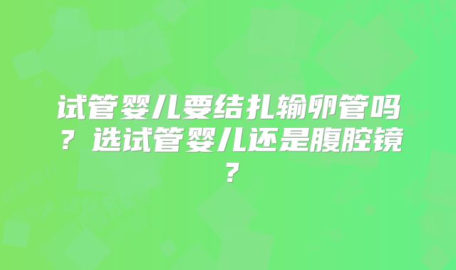 试管婴儿要结扎输卵管吗?选试管婴儿还是腹腔镜?