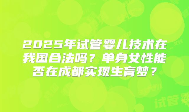 2025年试管婴儿技术在我国合法吗?单身女性能否在成都实现生育梦?