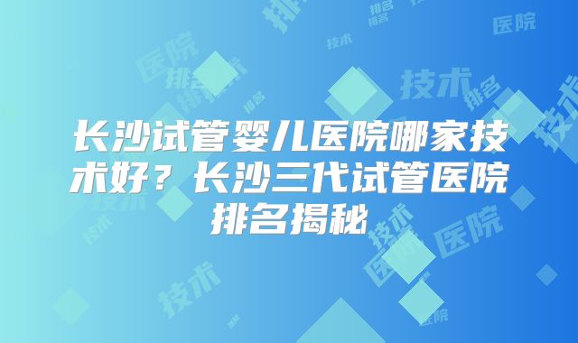 长沙试管婴儿医院哪家技术好?长沙三代试管医院排名揭秘