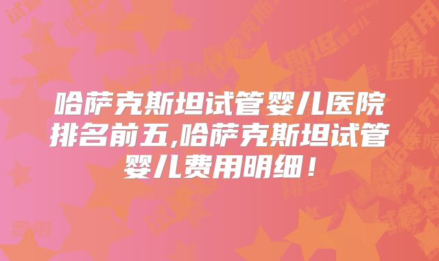 哈萨克斯坦试管婴儿医院排名前五,哈萨克斯坦试管婴儿费用明细!