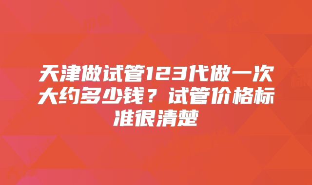 天津做试管123代做一次大约多少钱?试管价格标准很清楚