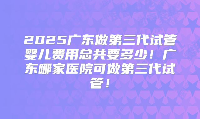 2025广东做第三代试管婴儿费用总共要多少!广东哪家医院可做第三代试管!