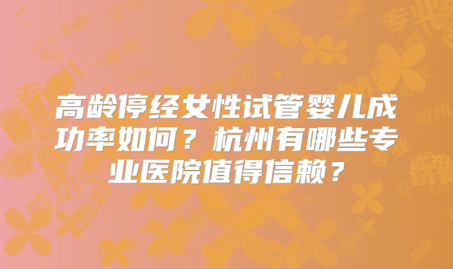 高龄停经女性试管婴儿成功率如何?杭州有哪些专业医院值得信赖?