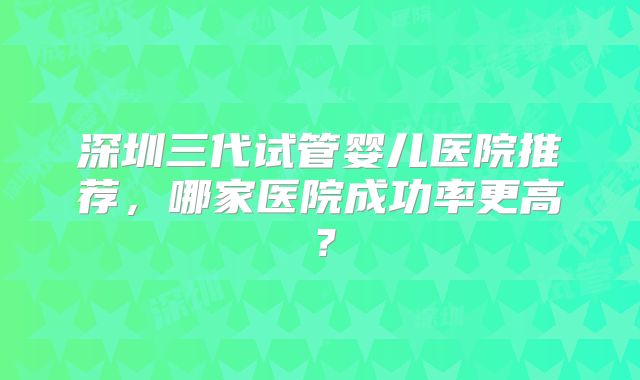 深圳三代试管婴儿医院推荐,哪家医院成功率更高?
