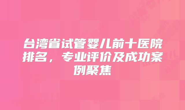 台湾省试管婴儿前十医院排名,专业评价及成功案例聚焦