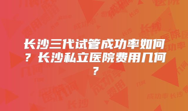 长沙三代试管成功率如何？长沙私立医院费用几何？