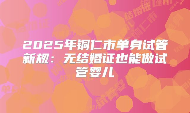 2025年铜仁市单身试管新规:无结婚证也能做试管婴儿