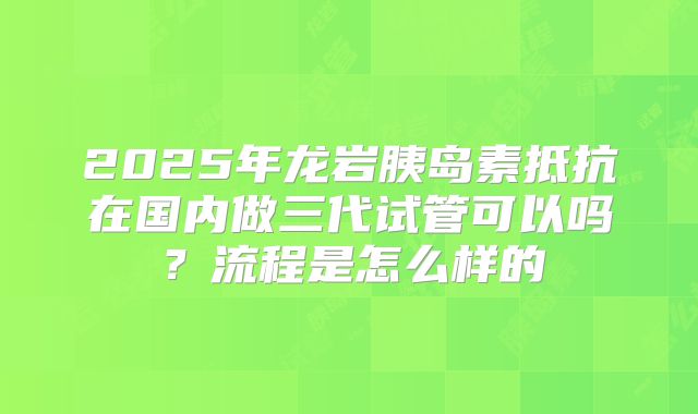 2025年龙岩胰岛素抵抗在国内做三代试管可以吗?流程是怎么样的