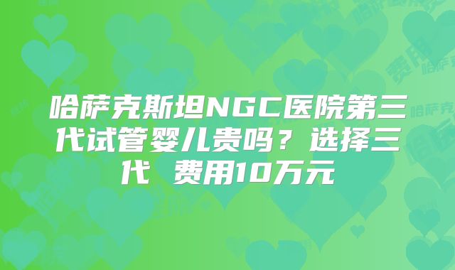 哈萨克斯坦NGC医院第三代试管婴儿贵吗?选择三代 费用10万元