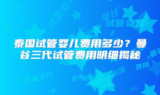 泰国试管婴儿费用多少？曼谷三代试管费用明细揭秘