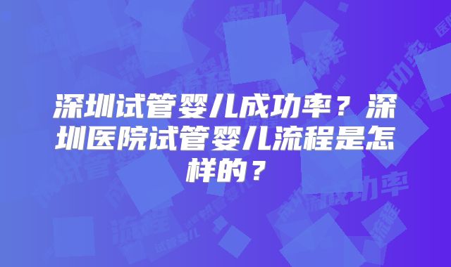 深圳试管婴儿成功率？深圳医院试管婴儿流程是怎样的？