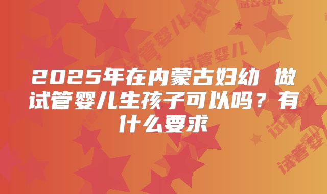2025年在内蒙古妇幼 做试管婴儿生孩子可以吗?有什么要求