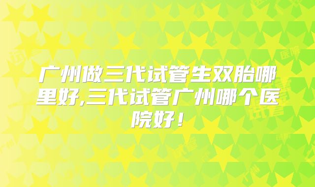 广州做三代试管生双胎哪里好,三代试管广州哪个医院好！