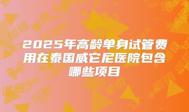 2025年高龄单身试管费用在泰国威它尼医院包含哪些项目