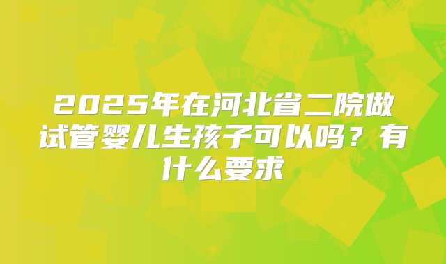 2025年在河北省二院做试管婴儿生孩子可以吗?有什么要求